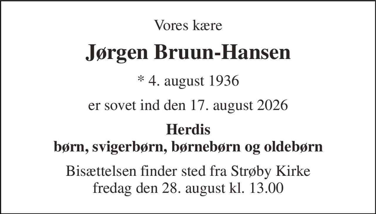 Vores kære 
Jørgen Bruun-Hansen 
*​ 4. august 1936 
er sovet ind den 17. august 2026 
Herdis børn, svigerbørn, børnebørn og oldebørn 
Bisættelsen​ finder sted fra Strøby Kirke​ fredag den 28. august​ kl. 13.00