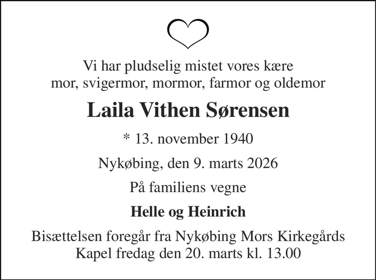 Vi har pludselig mistet vores kære mor, svigermor, mormor, farmor og oldemor 
Laila Vithen Sørensen 
* 13. november 1940 
Nykøbing, den 9. marts 2026 
På familiens vegne 
Helle og Heinrich 
Bisættelsen foregår fra Nykøbing Mors Kirkegårds Kapel fredag den 20. marts kl. 13.00