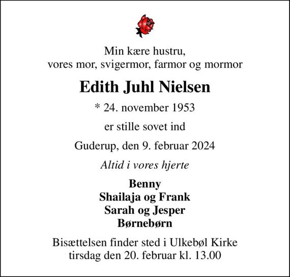 Min kære hustru, vores mor, svigermor, farmor og mormor
Edith Juhl Nielsen
* 24. november 1953
er stille sovet ind
Guderup, den 9. februar 2024
Altid i vores hjerte
Benny Shailaja og Frank Sarah og Jesper Børnebørn
Bisættelsen finder sted i Ulkebøl Kirke  tirsdag den 20. februar kl. 13.00