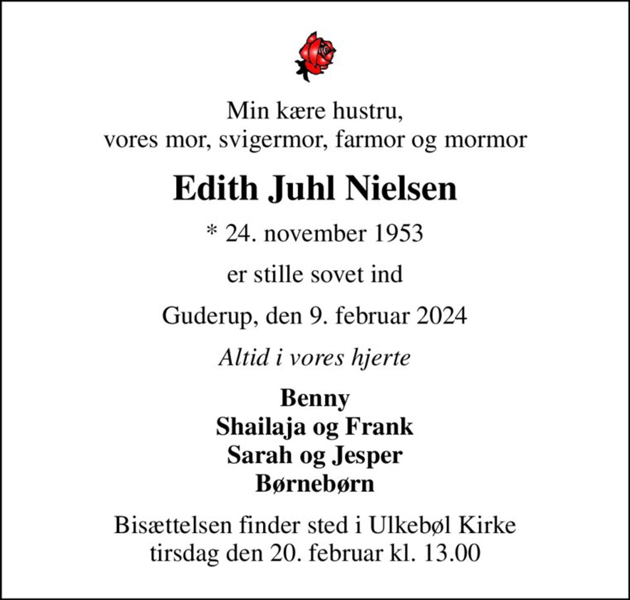 Min kære hustru, vores mor, svigermor, farmor og mormor
Edith Juhl Nielsen
* 24. november 1953
er stille sovet ind
Guderup, den 9. februar 2024
Altid i vores hjerte
Benny Shailaja og Frank Sarah og Jesper Børnebørn
Bisættelsen finder sted i Ulkebøl Kirke  tirsdag den 20. februar kl. 13.00