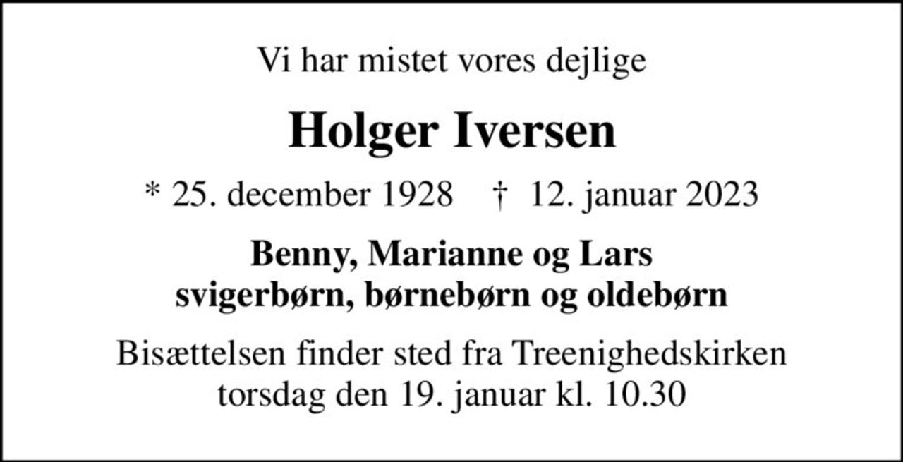 Vi har mistet vores dejlige
Holger Iversen
* 25. december 1928    ✝ 12. januar 2023
Benny, Marianne og Lars svigerbørn, børnebørn og oldebørn
Bisættelsen finder sted fra Treenighedskirken  torsdag den 19. januar kl. 10.30