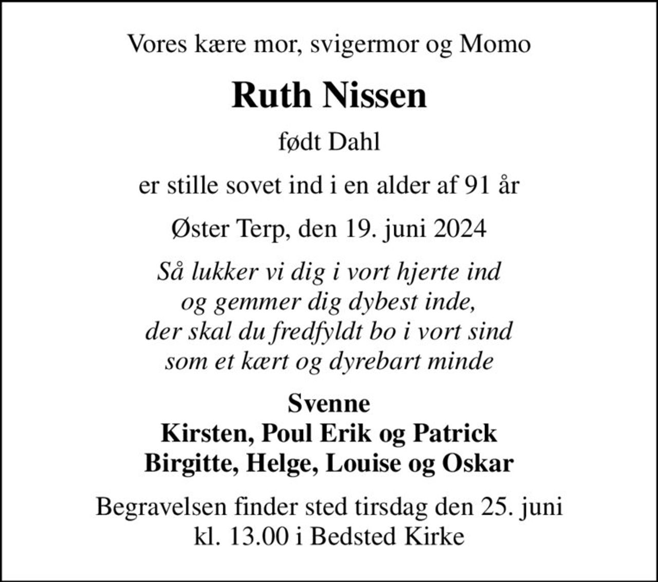 Vores kære mor, svigermor og Momo
Ruth Nissen
født Dahl
er stille sovet ind i en alder af 91 år
Øster Terp, den 19. juni 2024
Så lukker vi dig i vort hjerte ind og gemmer dig dybest inde, der skal du fredfyldt bo i vort sind som et kært og dyrebart minde
Svenne Kirsten, Poul Erik og Patrick Birgitte, Helge, Louise og Oskar
Begravelsen finder sted tirsdag den 25. juni kl. 13.00 i Bedsted Kirke