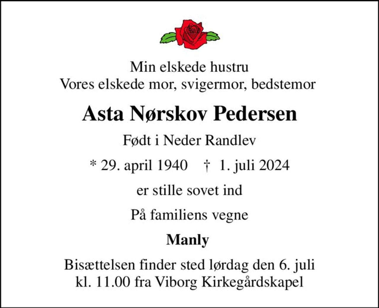 Min elskede hustru Vores elskede mor, svigermor, bedstemor 
Asta Nørskov Pedersen
Født i Neder Randlev
* 29. april 1940    ✝ 1. juli 2024
er stille sovet ind
På familiens vegne
Manly 
Bisættelsen finder sted lørdag den 6. juli kl. 11.00 fra Viborg Kirkegårdskapel