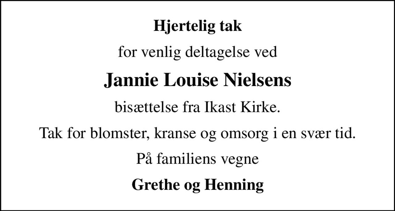 Hjertelig tak
for venlig deltagelse ved
Jannie Louise Nielsens
bisættelse fra Ikast Kirke.
Tak for blomster, kranse og omsorg i en svær tid.
På familiens vegne
Grethe og Henning