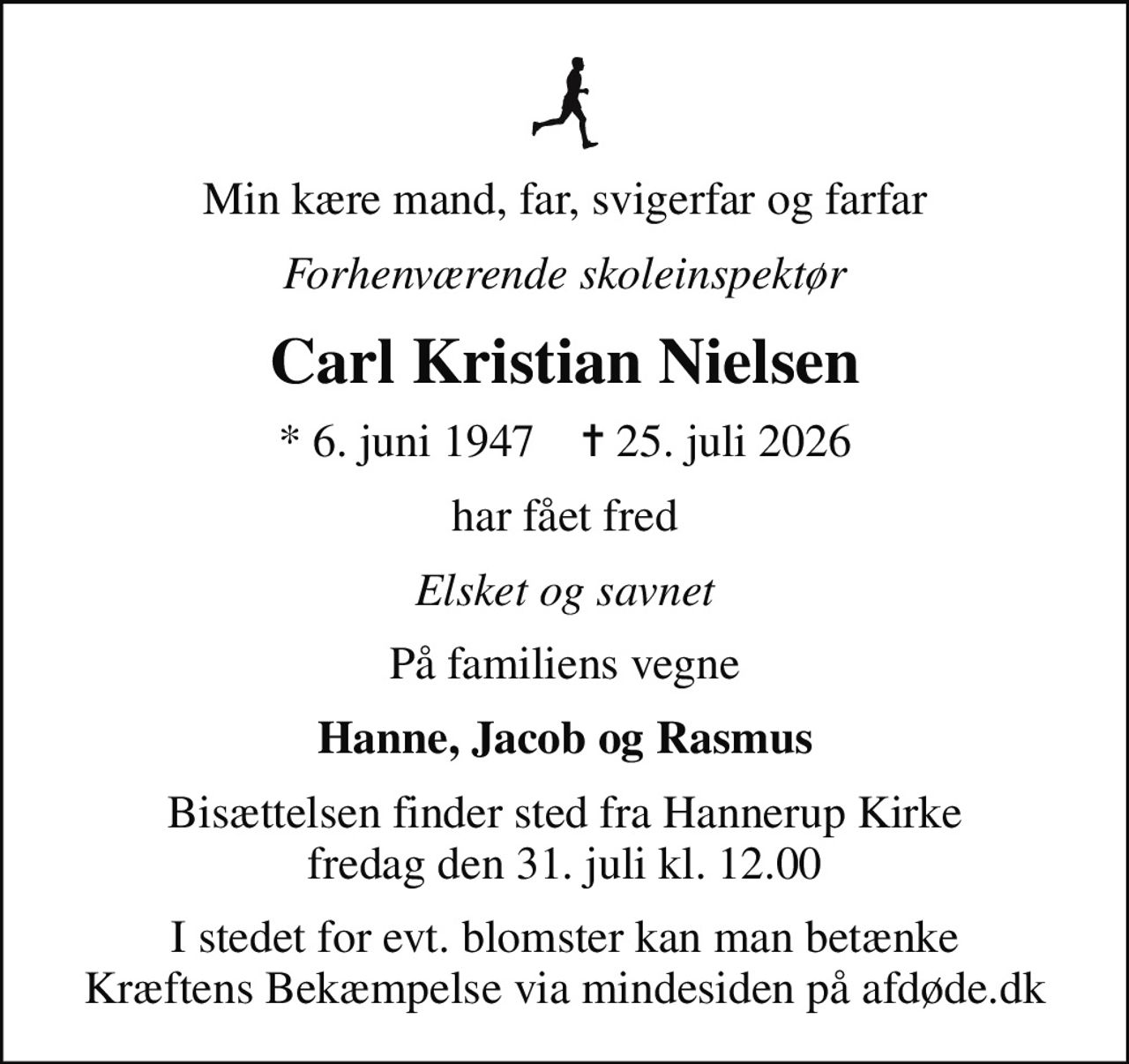 Min kære mand, far, svigerfar og farfar
Forhenværende skoleinspektør
Carl Kristian Nielsen
* 6. juni 1947    ✝ 25. juli 2026
har fået fred
Elsket og savnet
På familiens vegne
Hanne, Jacob og Rasmus
Bisættelsen finder sted fra Hannerup Kirke  fredag den 31. juli kl. 12.00 
I stedet for evt. blomster kan man betænke
					Kræftens Bekæmpelse via mindesiden på afdøde.dk