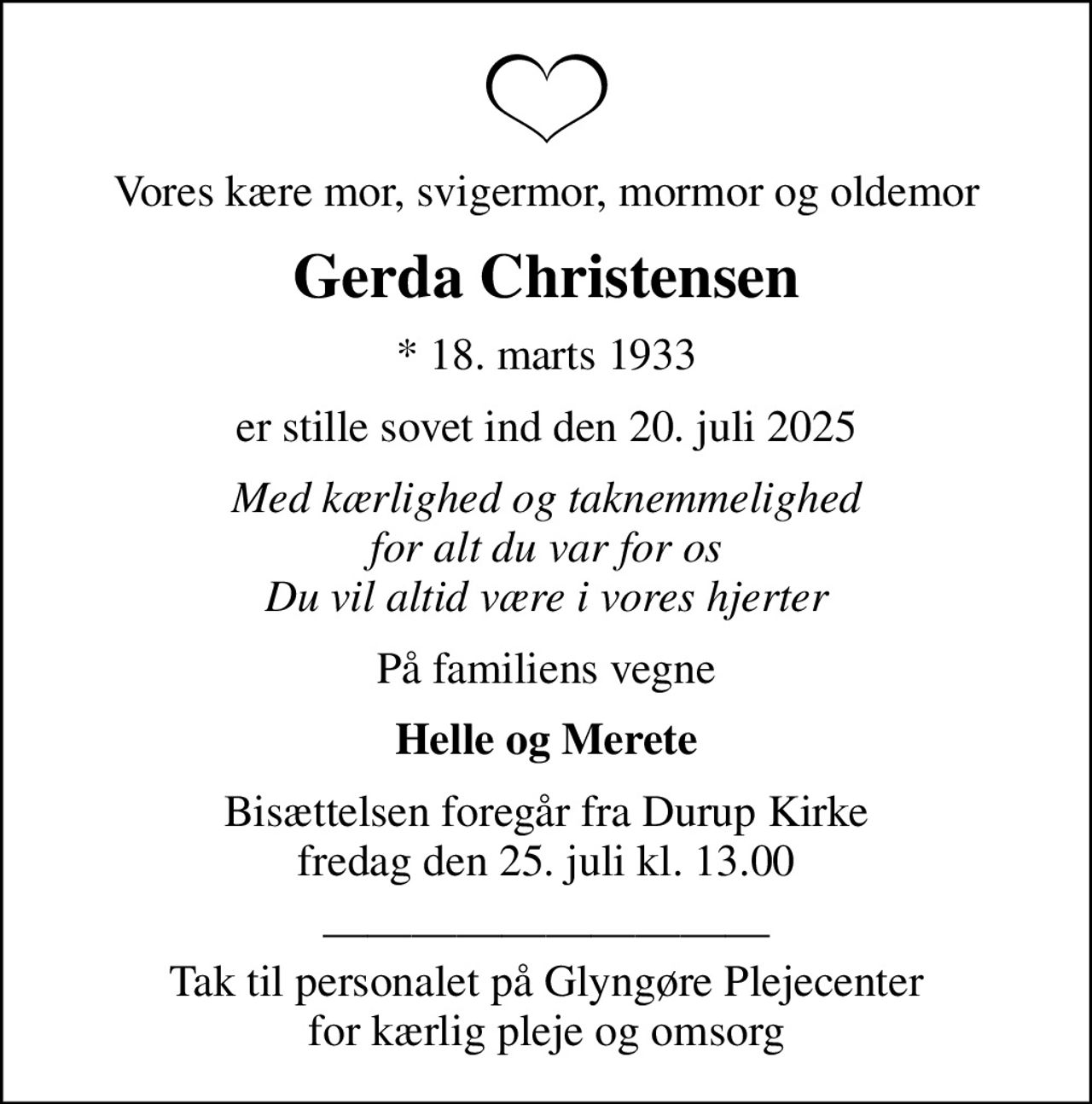 Vores kære mor, svigermor, mormor og oldemor
Gerda Christensen
* 18. marts 1933
er stille sovet ind den 20. juli 2025
Med kærlighed og taknemmelighed for alt du var for os Du vil altid være i vores hjerter
På familiens vegne
Helle og Merete
Bisættelsen foregår fra Durup Kirke  fredag den 25. juli kl. 13.00 
 Tak til personalet på Glyngøre Plejecenter for kærlig pleje og omsorg