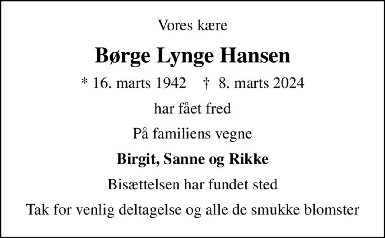 Vores kære
Børge Lynge Hansen
* 16. marts 1942    ✝ 8. marts 2024
har fået fred
På familiens vegne
Birgit, Sanne og Rikke
Bisættelsen har fundet sted
Tak for venlig deltagelse og alle de smukke blomster