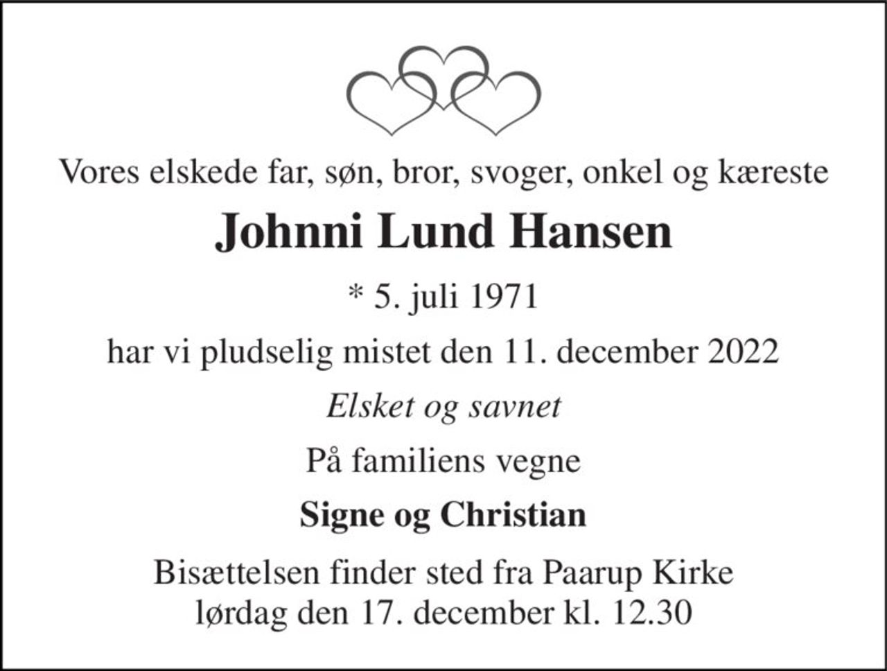 Vores elskede far, søn, bror, svoger, onkel og kæreste 
Johnni Lund Hansen 
*​ 5. juli 1971 
har vi pludselig mistet den 11. december 2022 
Elsket og savnet 
På familiens vegne 
Signe og Christian 
Bisættelsen​ finder sted fra Paarup Kirke​ lørdag den 17. december​ kl. 12.30