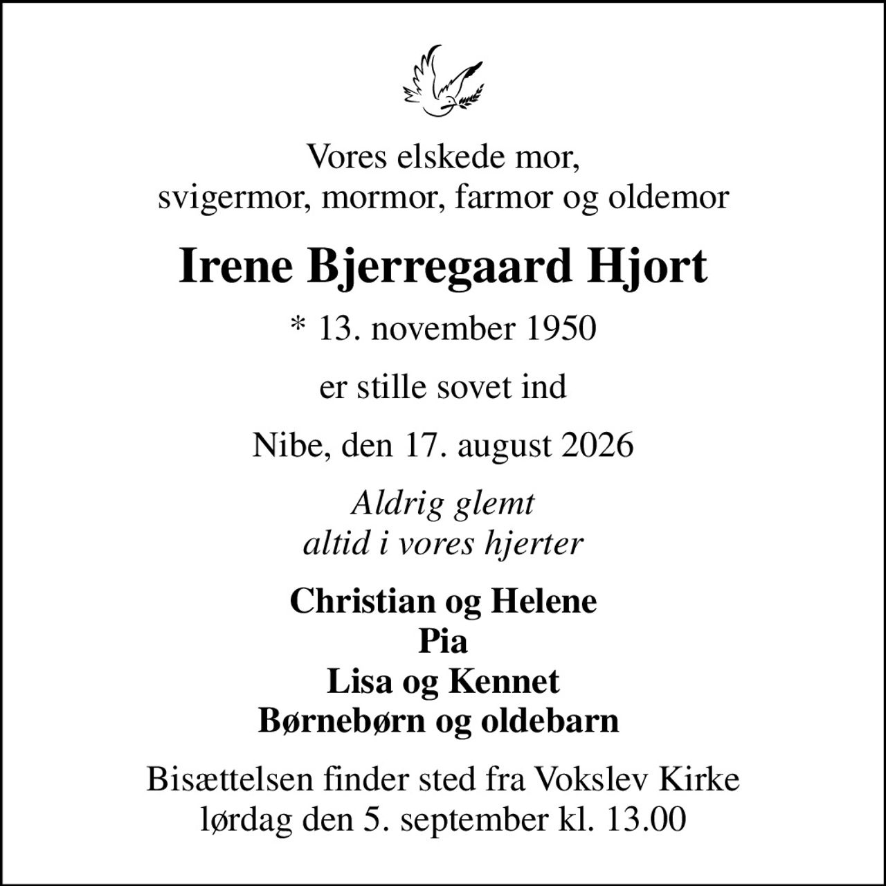 Vores elskede mor, svigermor, mormor, farmor og oldemor
Irene Bjerregaard Hjort
* 13. november 1950
er stille sovet ind
Nibe, den 17. august 2026
Aldrig glemt altid i vores hjerter
Christian og Helene Pia Lisa og Kennet Børnebørn og oldebarn 
Bisættelsen finder sted fra Vokslev Kirke  lørdag den 5. september kl. 13.00