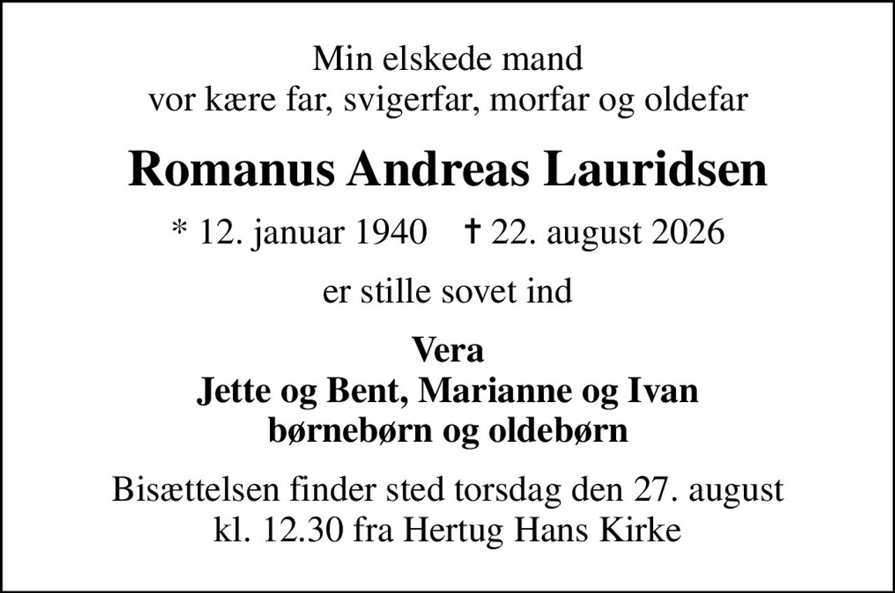 Min elskede mand vor kære far, svigerfar, morfar og oldefar
Romanus Andreas Lauridsen
* 12. januar 1940    ✝ 22. august 2026
er stille sovet ind
Vera Jette og Bent, Marianne og Ivan børnebørn og oldebørn
Bisættelsen finder sted torsdag den 27. august kl. 12.30 fra Hertug Hans Kirke