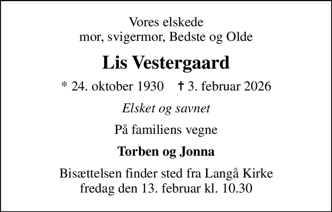 Vores elskede mor, svigermor, Bedste og Olde
Lis Vestergaard
* 24. oktober 1930    ✝ 3. februar 2026
Elsket og savnet
På familiens vegne
Torben og Jonna
Bisættelsen finder sted fra Langå Kirke  fredag den 13. februar kl. 10.30