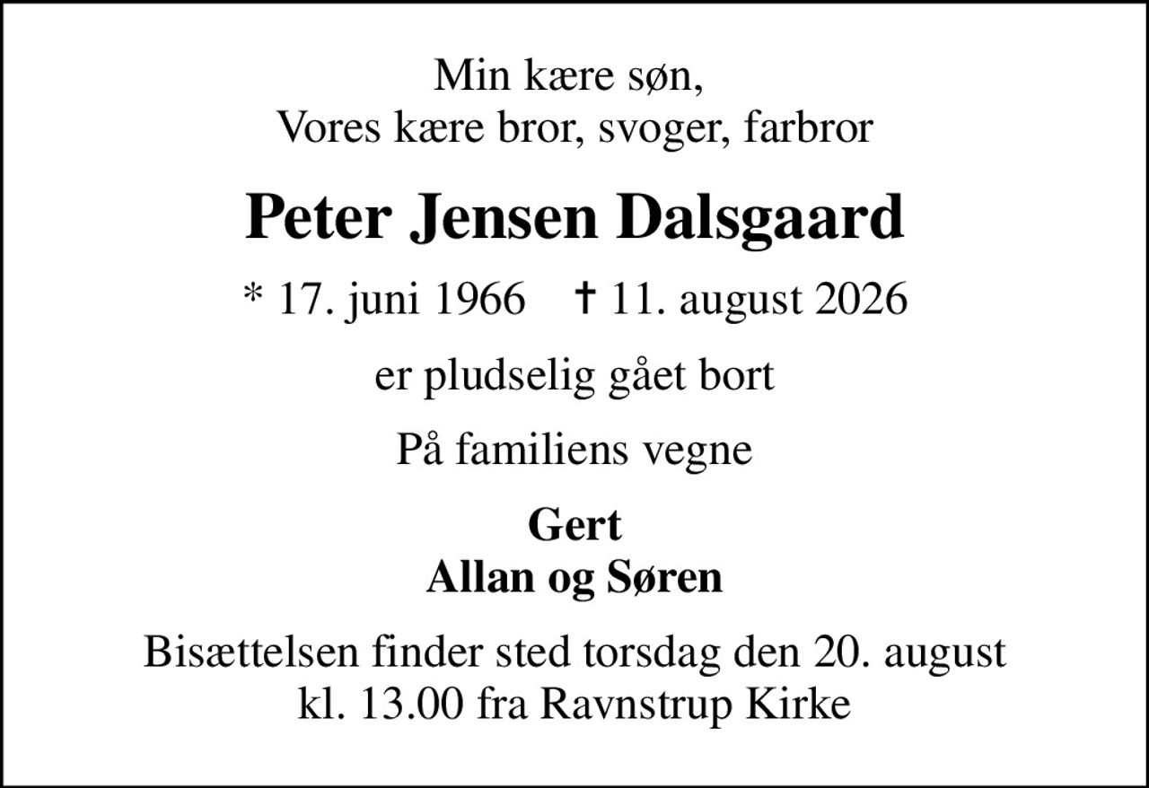Min kære søn,  Vores kære bror, svoger, farbror
Peter Jensen Dalsgaard
* 17. juni 1966    ✝ 11. august 2026
er pludselig gået bort
På familiens vegne
Gert Allan og Søren
Bisættelsen finder sted torsdag den 20. august kl. 13.00 fra Ravnstrup Kirke