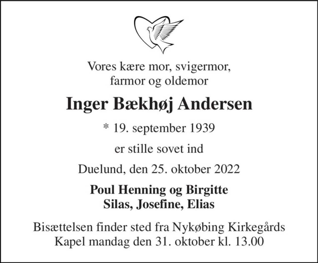 Vores kære mor, svigermor, farmor og oldemor 
Inger Bækhøj Andersen 
*​ 19. september 1939 
er stille sovet ind 
Duelund, den 25. oktober 2022 
Poul Henning og Birgitte Silas, Josefine, Elias 
Bisættelsen​ finder sted fra Nykøbing Kirkegårds Kapel mandag den 31. oktober​ kl. 13.00