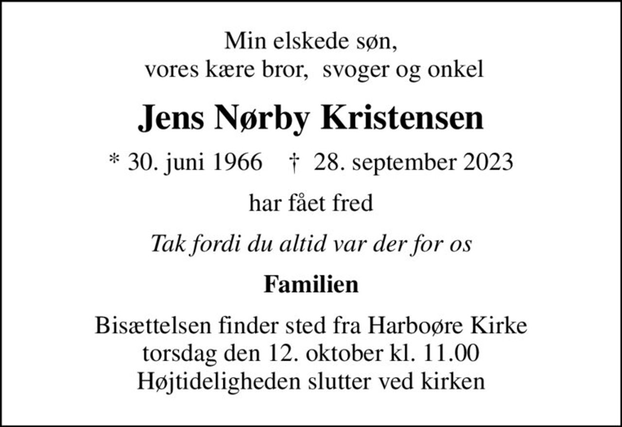 Min elskede søn,  vores kære bror,  svoger og onkel
Jens Nørby Kristensen
* 30. juni 1966    ✝ 28. september 2023
har fået fred
Tak fordi du altid var der for os
Familien
Bisættelsen finder sted fra Harboøre Kirke  torsdag den 12. oktober kl. 11.00  Højtideligheden slutter ved kirken