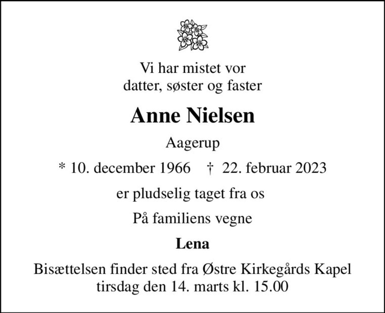 Vi har mistet vor datter, søster og faster
Anne Nielsen
Aagerup
* 10. december 1966    ✝ 22. februar 2023
er pludselig taget fra os 
På familiens vegne
Lena
Bisættelsen finder sted fra Østre Kirkegårds Kapel  tirsdag den 14. marts kl. 15.00