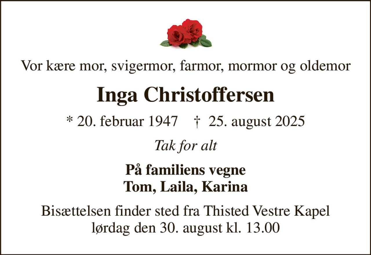 Vor kære mor, svigermor, farmor, mormor og oldemor
Inga Christoffersen
* 20. februar 1947    ✝ 25. august 2025
Tak for alt
På familiens vegne Tom, Laila, Karina
Bisættelsen finder sted fra Thisted Vestre Kapel  lørdag den 30. august kl. 13.00