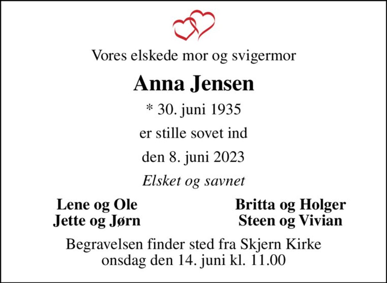 Vores elskede mor og svigermor
Anna Jensen
* 30. juni 1935
er stille sovet ind
den 8. juni 2023
Elsket og savnet
Lene og Ole
Britta og Holger
Jette og Jørn
Steen og Vivian
Begravelsen finder sted fra Skjern Kirke  onsdag den 14. juni kl. 11.00