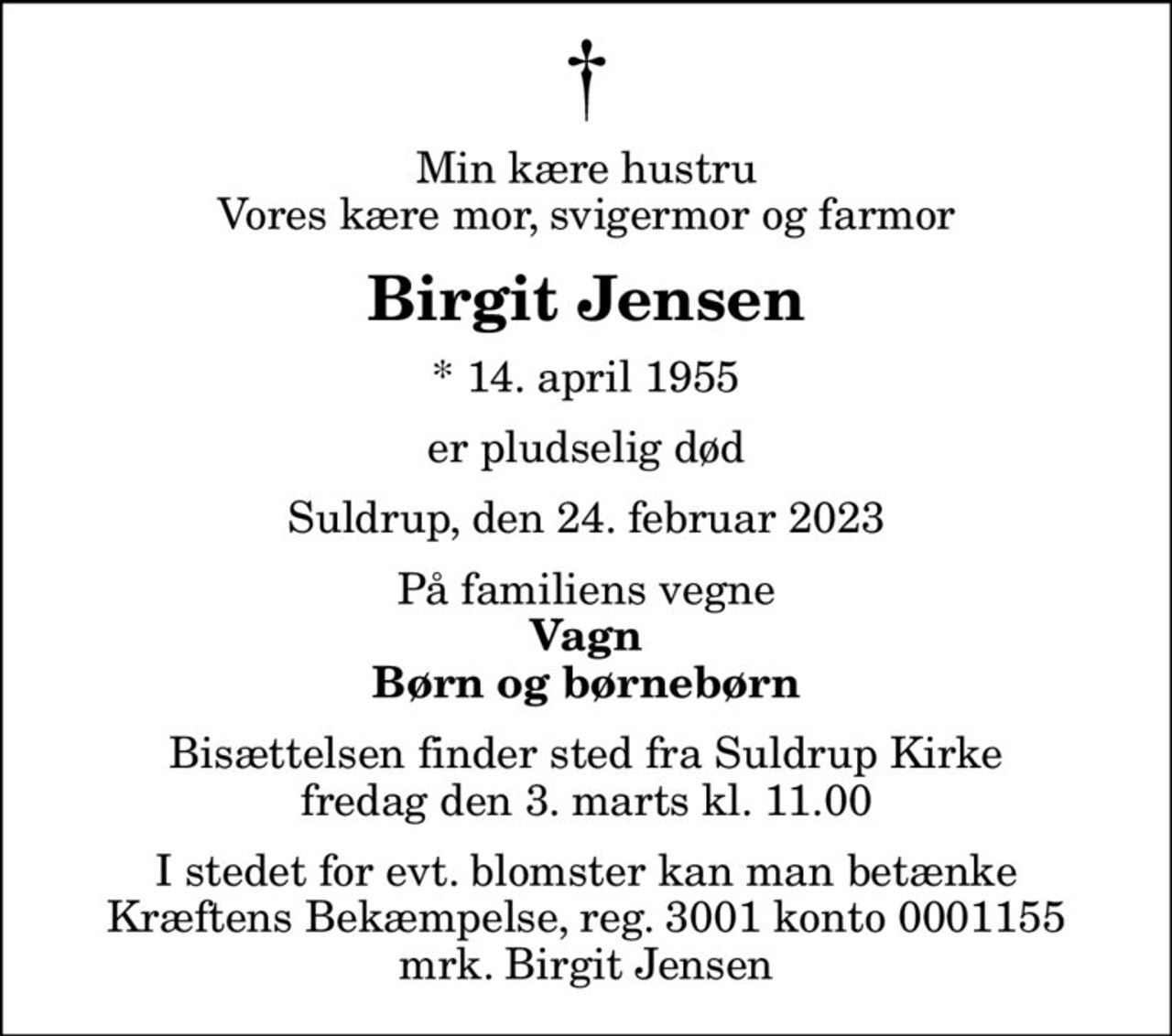 Min kære hustru Vores kære mor, svigermor og farmor
Birgit Jensen
* 14. april 1955
er pludselig død
Suldrup, den 24. februar 2023
På familiens vegne
Vagn Børn og børnebørn
Bisættelsen finder sted fra Suldrup Kirke  fredag den 3. marts kl. 11.00 
I stedet for evt. blomster kan man betænke
					Kræftens Bekæmpelse reg.3001konto0001155mrk. Birgit
					Jensen