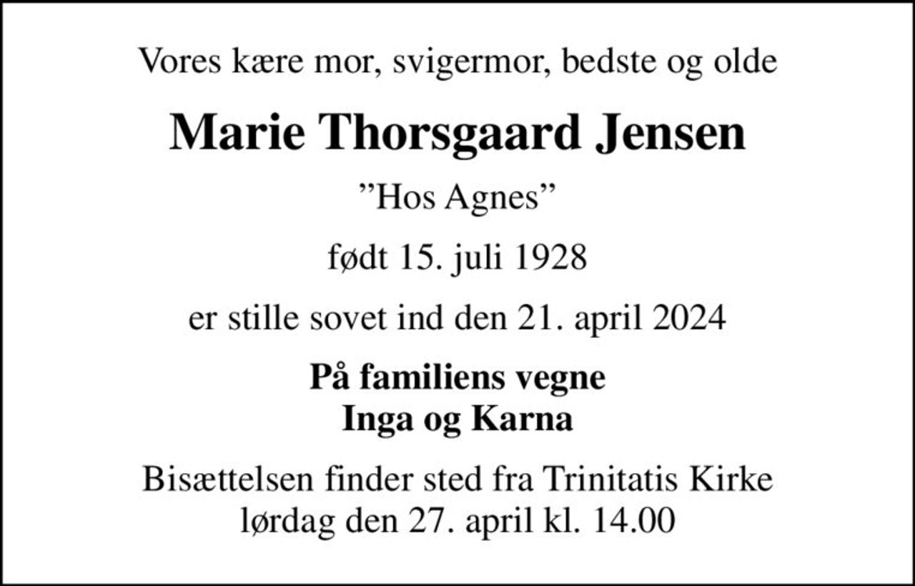 Vores kære mor, svigermor, bedste og olde
Marie Thorsgaard Jensen
Hos Agnes
født 15. juli 1928
er stille sovet ind den 21. april 2024
På familiens vegne Inga og Karna
Bisættelsen finder sted fra Trinitatis Kirke  lørdag den 27. april kl. 14.00