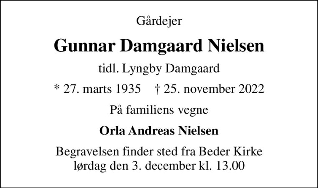 Gårdejer
Gunnar Damgaard Nielsen
tidl. Lyngby Damgaard
* 27. marts 1935    ✝ 25. november 2022
På familiens vegne
Orla Andreas Nielsen
Begravelsen finder sted fra Beder Kirke  lørdag den 3. december kl. 13.00