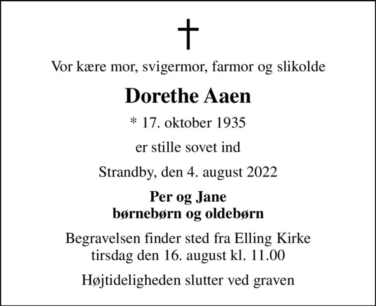 Vor kære mor, svigermor, farmor og slikolde
Dorethe Aaen
* 17. oktober 1935
er stille sovet ind
Strandby, den 4. august 2022
Per og Jane børnebørn og oldebørn
Begravelsen finder sted fra Elling Kirke  tirsdag den 16. august kl. 11.00 
Højtideligheden slutter ved graven