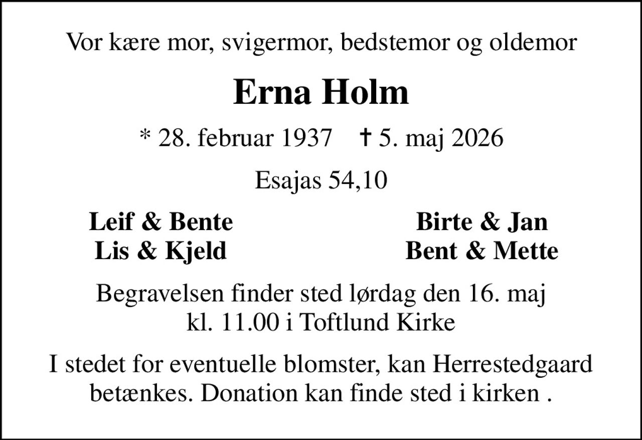 Vor kære mor, svigermor, bedstemor og oldemor
Erna Holm
* 28. februar 1937    ✝ 5. maj 2026
Esajas 54,10
Leif & Bente
Birte & Jan
Lis & Kjeld
Bent & Mette
Begravelsen finder sted lørdag den 16. maj kl. 11.00 i Toftlund Kirke
I stedet for eventuelle blomster, kan Herrestedgaard betænkes. Donation kan finde sted i kirken