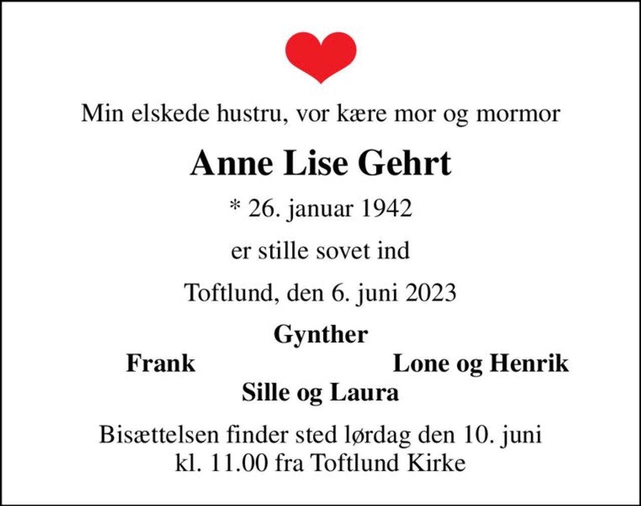 Min elskede hustru, vor kære mor og mormor
Anne Lise Gehrt
* 26. januar 1942
er stille sovet ind
Toftlund, den 6. juni 2023
Gynther
Frank
Lone og Henrik
Bisættelsen finder sted lørdag den 10. juni kl. 11.00 fra Toftlund Kirke