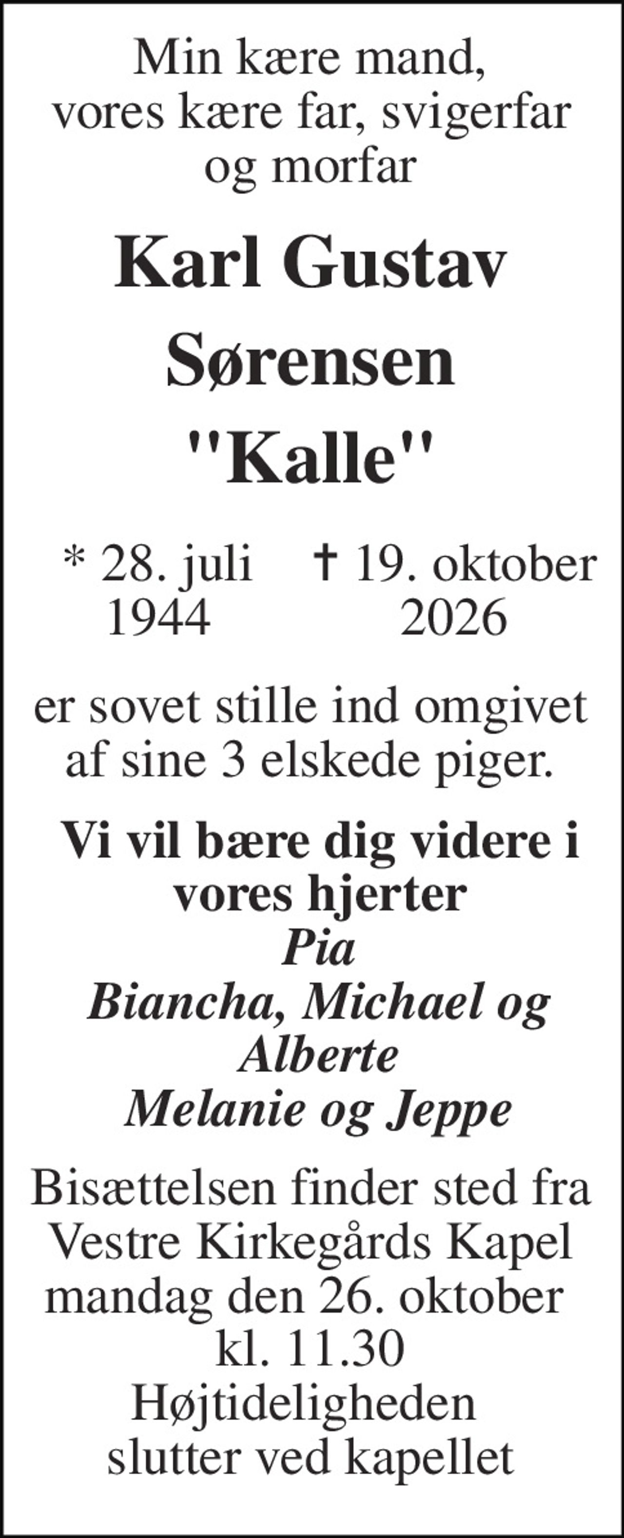 Min kære mand, vores kære far, svigerfar og morfar 
Karl Gustav Sørensen "Kalle" 
*​ 28. juli 1944 
✝ 19. oktober 2026 
er sovet stille ind omgivet af sine 3 elskede piger. 
Vi vil bære dig videre i vores hjerter Pia Biancha, Michael og Alberte Melanie og Jeppe 
Bisættelsen​ finder sted fra Vestre Kirkegårds Kapel mandag den 26. oktober​  kl. 11.30​ Højtideligheden  slutter ved kapellet