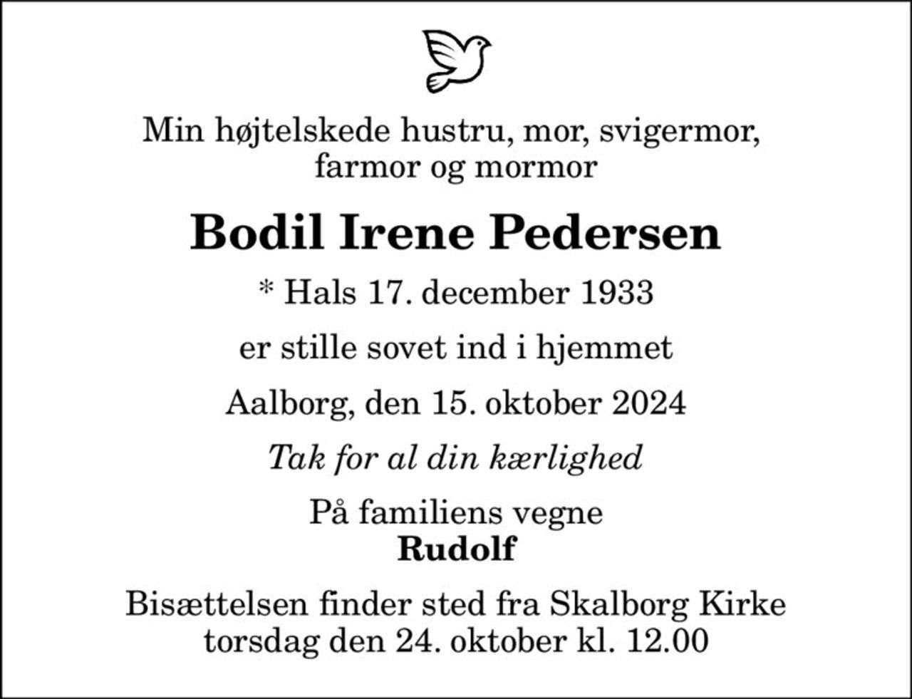 Min højtelskede hustru, mor, svigermor,  farmor og mormor
Bodil Irene Pedersen
* Hals 17. december 1933
er stille sovet ind i hjemmet
Aalborg, den 15. oktober 2024
Tak for al din kærlighed
På familiens vegne
Rudolf
Bisættelsen finder sted fra Skalborg Kirke  torsdag den 24. oktober kl. 12.00