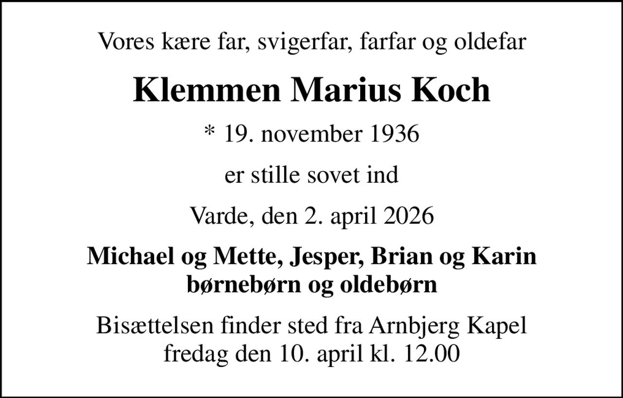 Vores kære far, svigerfar, farfar og oldefar
Klemmen Marius Koch
* 19. november 1936
er stille sovet ind
Varde, den 2. april 2026
Michael og Mette, Jesper, Brian og Karin børnebørn og oldebørn
Bisættelsen finder sted fra Arnbjerg Kapel  fredag den 10. april kl. 12.00