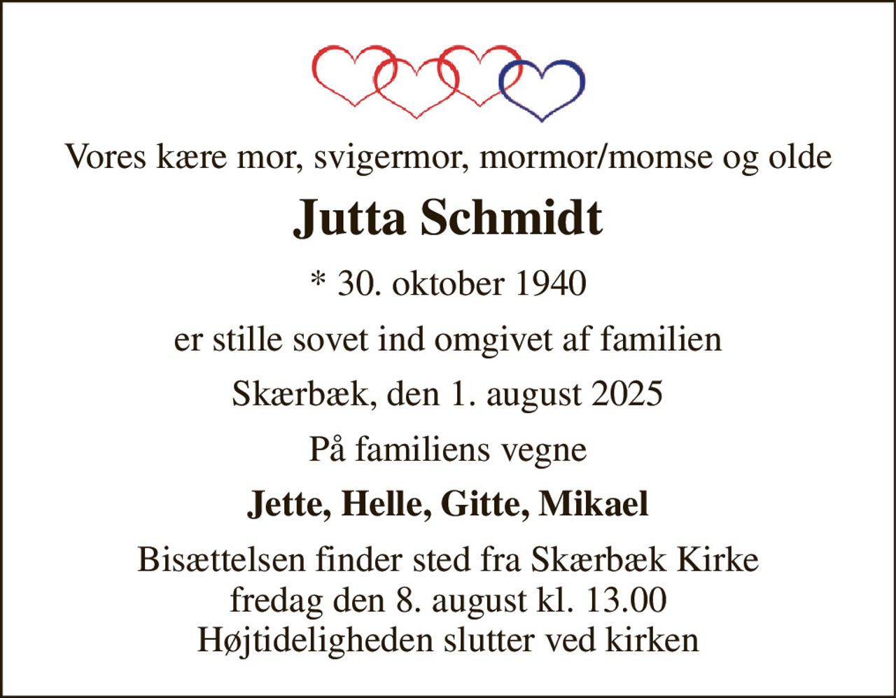 Vores kære mor, svigermor, mormor/momse og olde 
Jutta Schmidt 
* 30. oktober 1940 
er stille sovet ind omgivet af familien 
Skærbæk, den 1. august 2025 
På familiens vegne 
Jette, Helle, Gitte, Mikael 
Bisættelsen finder sted fra Skærbæk Kirke fredag den 8. august kl. 13.00 Højtideligheden slutter ved kirken