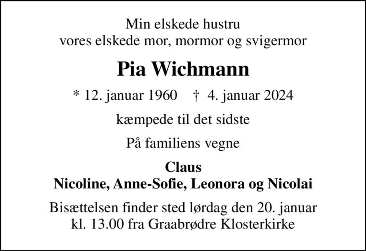 Min elskede hustru vores elskede mor, mormor og svigermor
Pia Wichmann
* 12. januar 1960    ✝ 4. januar 2024
kæmpede til det sidste
På familiens vegne
Claus Nicoline, Anne-Sofie, Leonora og Nicolai
Bisættelsen finder sted lørdag den 20. januar kl. 13.00 fra Graabrødre Klosterkirke