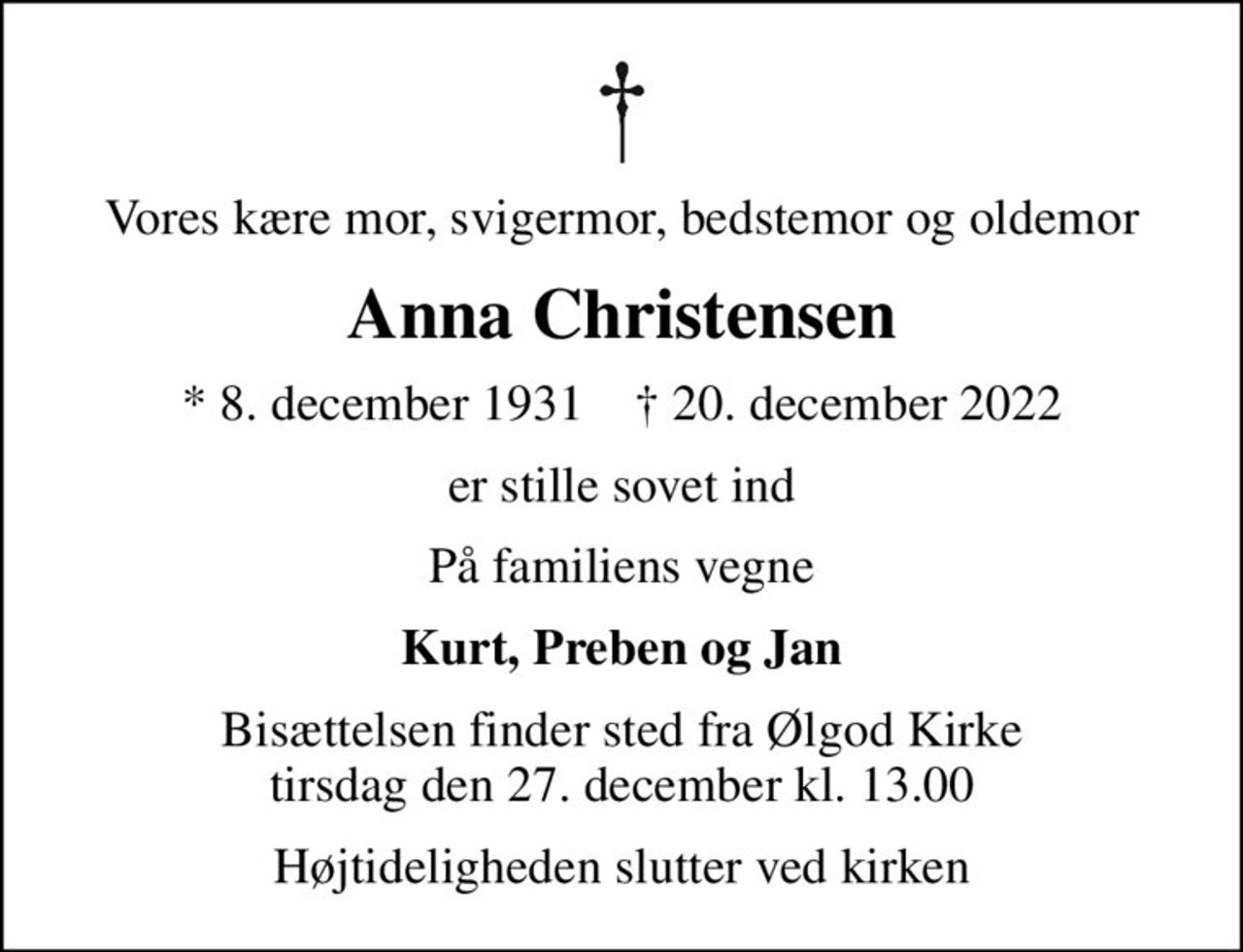Vores kære mor, svigermor, bedstemor og oldemor
Anna Christensen
* 8. december 1931    ✝ 20. december 2022
er stille sovet ind
På familiens vegne
Kurt, Preben og Jan
Bisættelsen finder sted fra Ølgod Kirke  tirsdag den 27. december kl. 13.00 
Højtideligheden slutter ved kirken