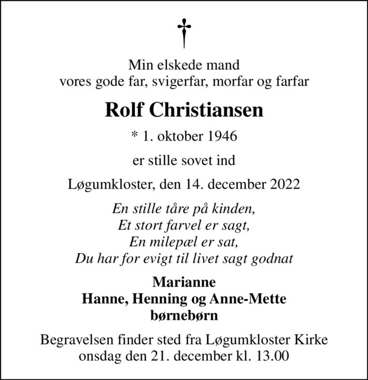 Min elskede mand vores gode far, svigerfar, morfar og farfar
Rolf Christiansen
* 1. oktober 1946
er stille sovet ind
Løgumkloster, den 14. december 2022
En stille tåre på kinden, Et stort farvel er sagt, En milepæl er sat, Du har for evigt til livet sagt godnat
Marianne Hanne, Henning og Anne-Mette børnebørn
Begravelsen finder sted fra Løgumkloster Kirke  onsdag den 21. december kl. 13.00