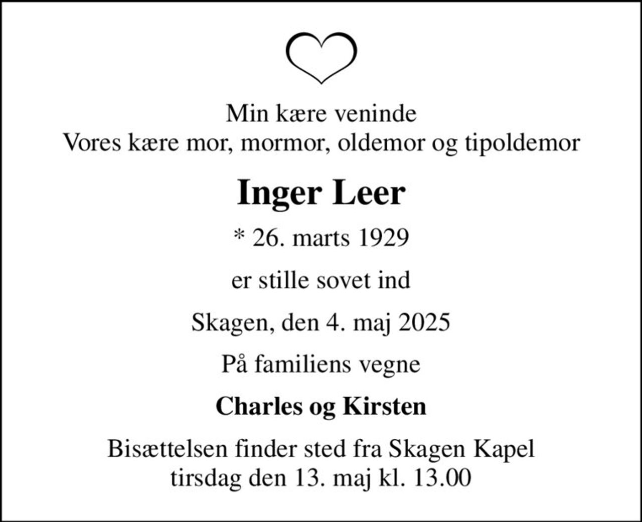 Min kære veninde Vores kære mor, mormor, oldemor og tipoldemor
Inger Leer
* 26. marts 1929
er stille sovet ind
Skagen, den 4. maj 2025
På familiens vegne
Charles og Kirsten
Bisættelsen finder sted fra Skagen Kapel  tirsdag den 13. maj kl. 13.00