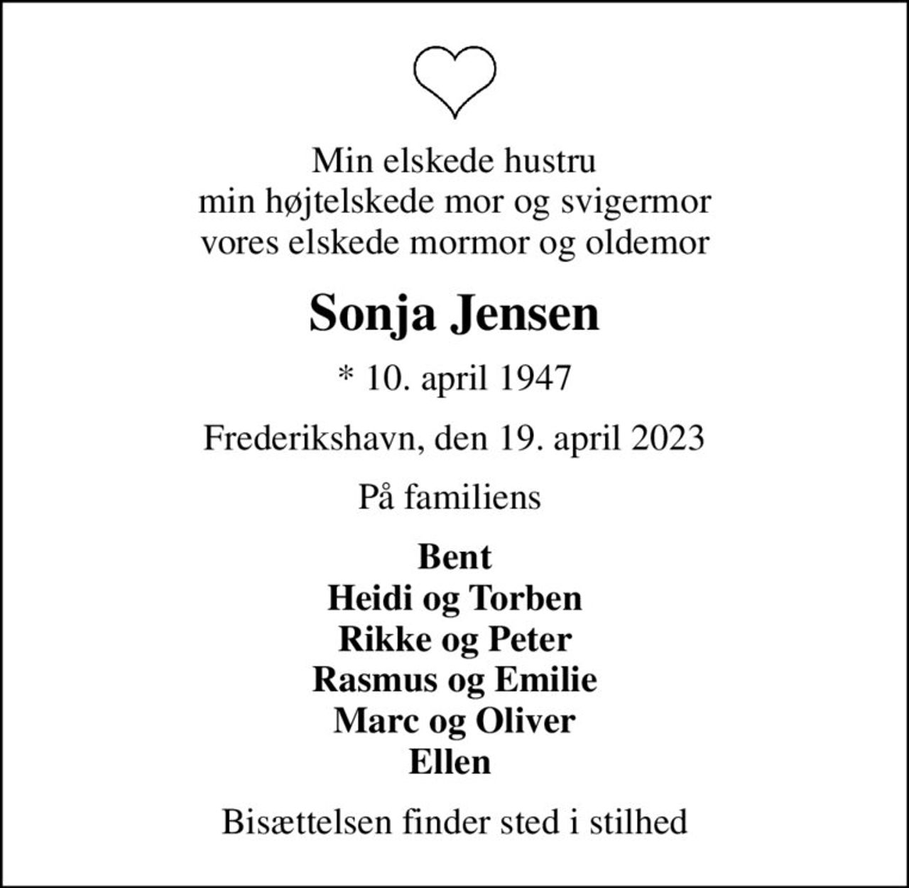 Min elskede hustru min højtelskede mor og svigermor vores elskede mormor og oldemor
Sonja Jensen
* 10. april 1947
Frederikshavn, den 19. april 2023
På familiens 
Bent Heidi og Torben Rikke og Peter Rasmus og Emilie Marc og Oliver Ellen 
Bisættelsen finder sted i stilhed