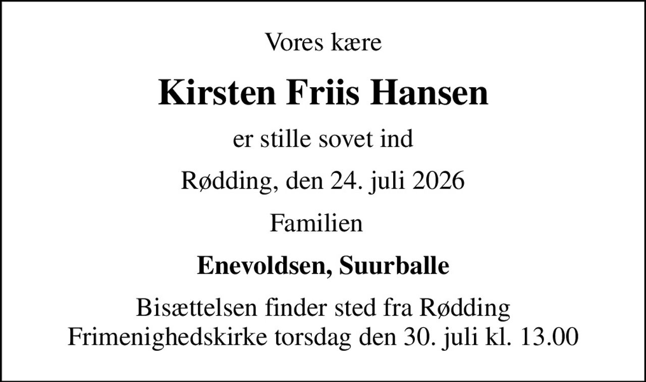 Vores kære
Kirsten Friis Hansen
er stille sovet ind
Rødding, den 24. juli 2026
Familien  
Enevoldsen, Suurballe
Bisættelsen finder sted fra Rødding Frimenighedskirke  torsdag den 30. juli kl. 13.00