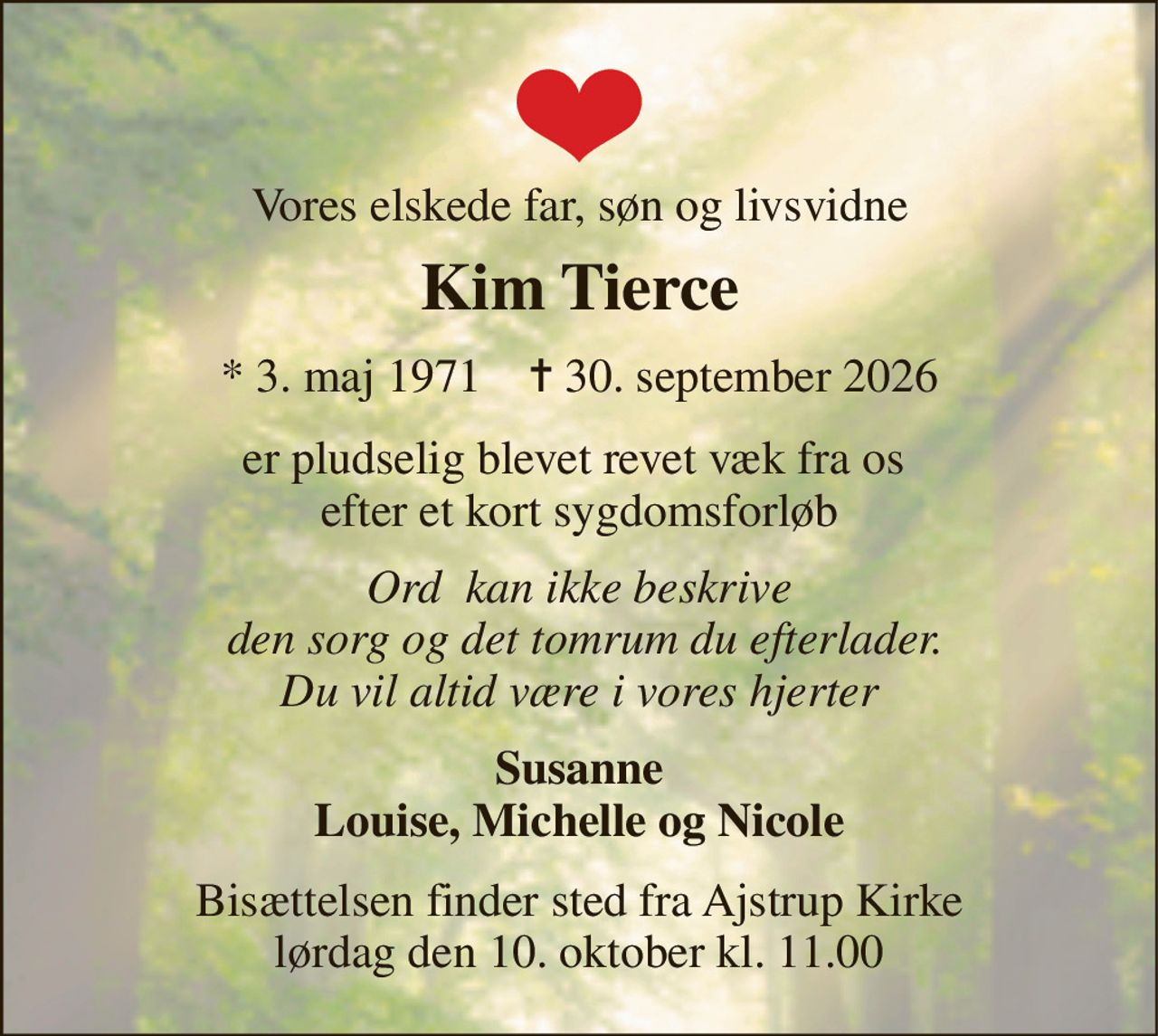 Vores elskede far, søn og livsvidne 
Kim Tierce 
*​ 3. maj 1971​    ✝​ 30. september 2026 
er pludselig blevet revet væk fra os  efter et kort sygdomsforløb 
Ord  kan ikke beskrive  den sorg og det tomrum du efterlader. Du vil altid være i vores hjerter 
Susanne Louise, Michelle og Nicole 
Bisættelsen​ finder sted fra Ajstrup Kirke​ lørdag den 10. oktober​ kl. 11.00