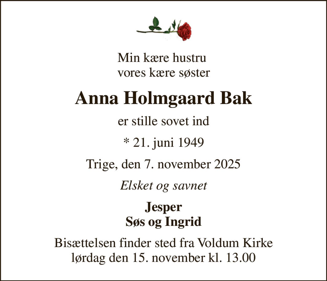 Min kære hustru  vores kære søster
Anna Holmgaard Bak
er stille sovet ind
* 21. juni 1949
Trige, den 7. november 2025
Elsket og savnet
Jesper Søs og Ingrid
Bisættelsen finder sted fra Voldum Kirke  lørdag den 15. november kl. 13.00