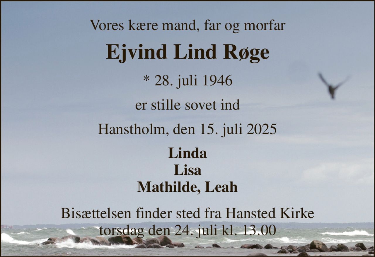 Vores kære mand, far og morfar 
Ejvind Lind Røge 
*​ 28. juli 1946 
er stille sovet ind 
Hanstholm, den 15. juli 2025 
Linda Lisa Mathilde, Leah 
Bisættelsen​ finder sted fra Hansted Kirke​ torsdag den 24. juli​ kl. 13.00