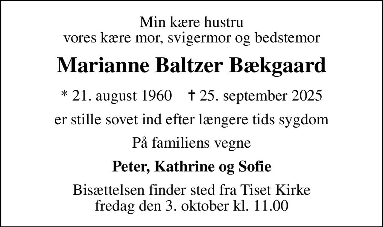 Min kære hustru vores kære mor, svigermor og bedstemor
Marianne Baltzer Bækgaard
* 21. august 1960    ✝ 25. september 2025
er stille sovet ind efter længere tids sygdom
På familiens vegne
Peter, Kathrine og Sofie
Bisættelsen finder sted fra Tiset Kirke  fredag den 3. oktober kl. 11.00