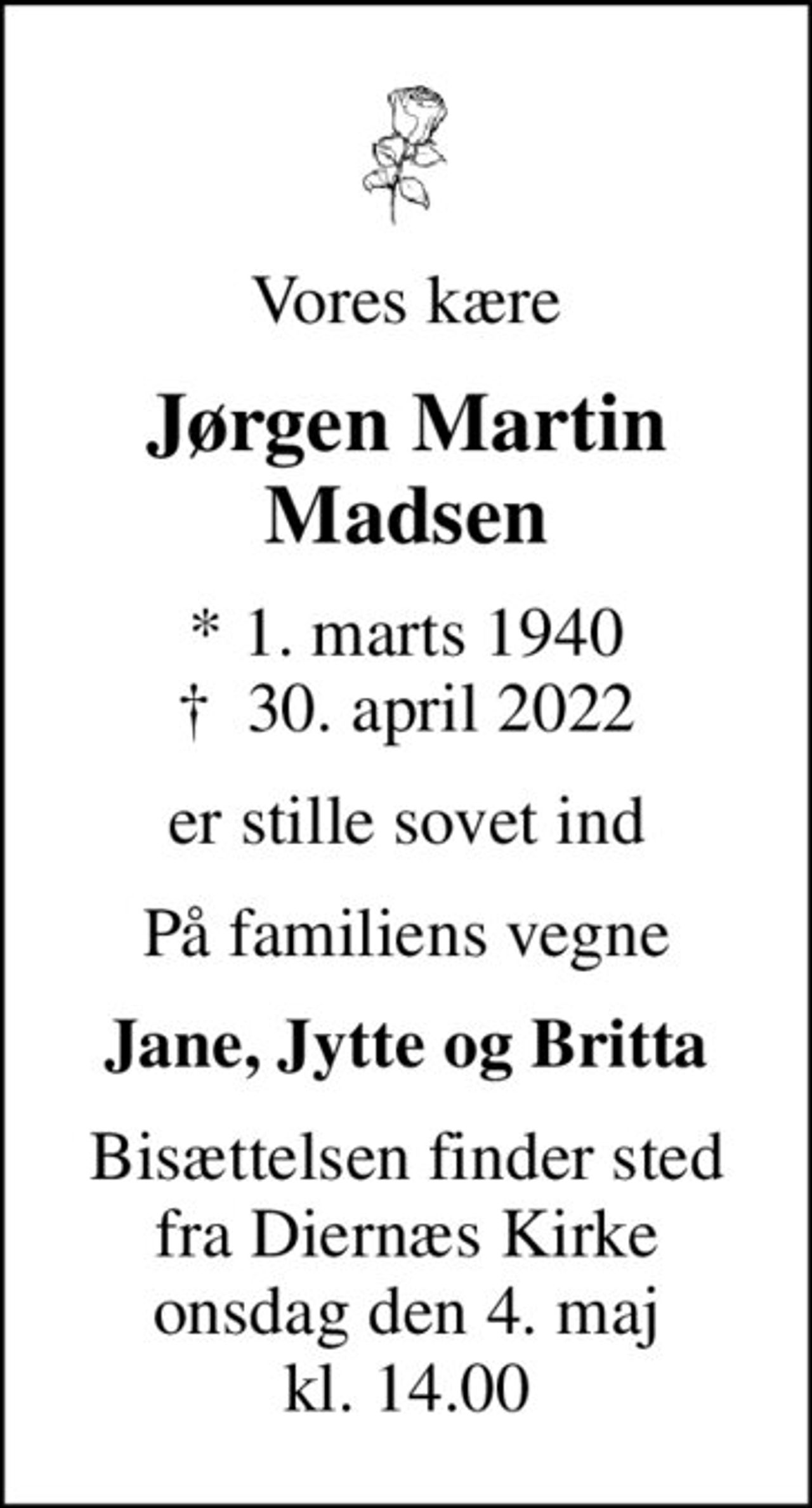 Vores kære
Jørgen Martin Madsen
* 1. marts 1940
						✝ 30. april 2022
er stille sovet ind
På familiens vegne
Jane, Jytte og Britta
Bisættelsen finder sted fra Diernæs Kirke onsdag den 4. maj kl. 14.00