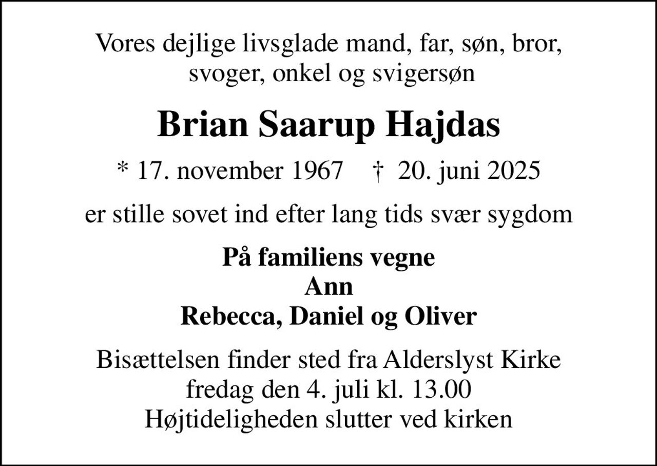 Vores dejlige livsglade mand, far, søn, bror,  svoger, onkel og svigersøn
Brian Saarup Hajdas
* 17. november 1967    ✝ 20. juni 2025
er stille sovet ind efter lang tids svær sygdom
På familiens vegne Ann Rebecca, Daniel og Oliver
Bisættelsen finder sted fra Alderslyst Kirke  fredag den 4. juli kl. 13.00  Højtideligheden slutter ved kirken