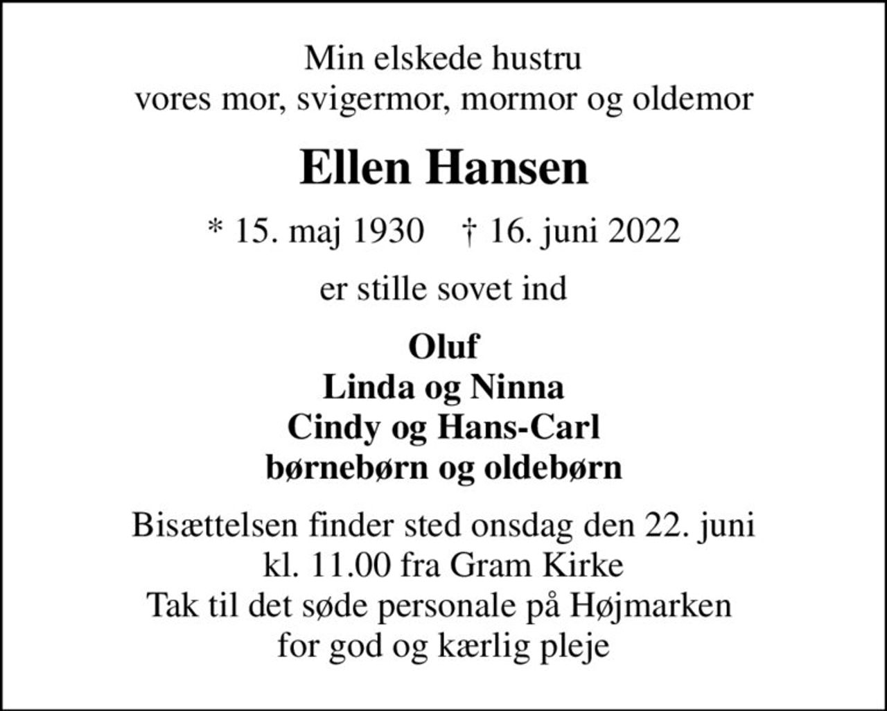 Min elskede hustru vores mor, svigermor, mormor og oldemor
Ellen Hansen
* 15. maj 1930    ✝ 16. juni 2022
er stille sovet ind
Oluf Linda og Ninna Cindy og Hans-Carl børnebørn og oldebørn
Bisættelsen finder sted onsdag den 22. juni kl. 11.00 fra Gram Kirke Tak til det søde personale på Højmarken  for god og kærlig pleje