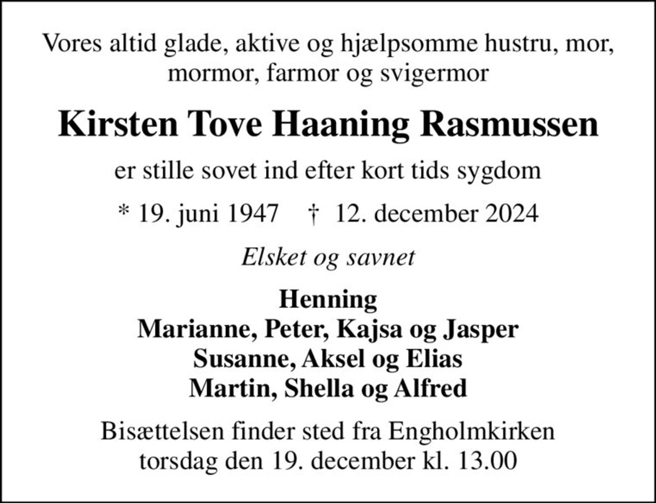 Vores altid glade, aktive og hjælpsomme hustru, mor, mormor, farmor og svigermor
Kirsten Tove Haaning Rasmussen
er stille sovet ind efter kort tids sygdom
* 19. juni 1947    ✝ 12. december 2024
Elsket og savnet
Henning Marianne, Peter, Kajsa og Jasper Susanne, Aksel og Elias Martin, Shella og Alfred
Bisættelsen finder sted fra Engholmkirken  torsdag den 19. december kl. 13.00
