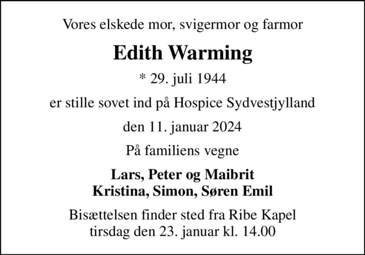 Vores elskede mor, svigermor og farmor
Edith Warming
* 29. juli 1944
er stille sovet ind på Hospice Sydvestjylland
den 11. januar 2024
På familiens vegne
Lars, Peter og Maibrit Kristina, Simon, Søren Emil
Bisættelsen finder sted fra Ribe Kapel  tirsdag den 23. januar kl. 14.00