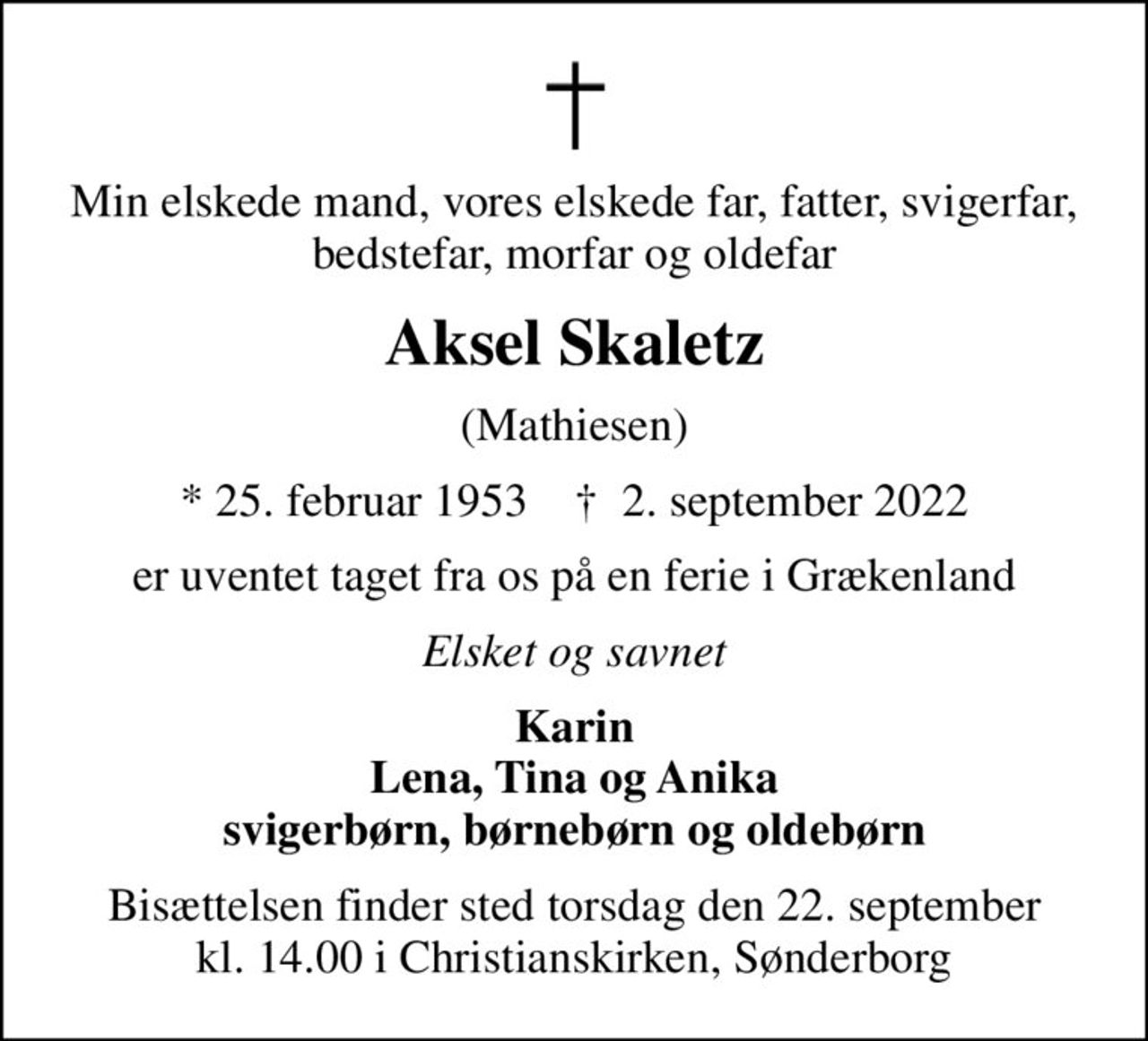 Min elskede mand, vores elskede far, fatter, svigerfar, bedstefar, morfar og oldefar
Aksel Skaletz
(Mathiesen)
* 25. februar 1953    ✝ 2. september 2022
er uventet taget fra os på en ferie i Grækenland
Elsket og savnet
Karin Lena, Tina og Anika svigerbørn, børnebørn og oldebørn
Bisættelsen finder sted torsdag den 22. september kl. 14.00 i Christianskirken, Sønderborg