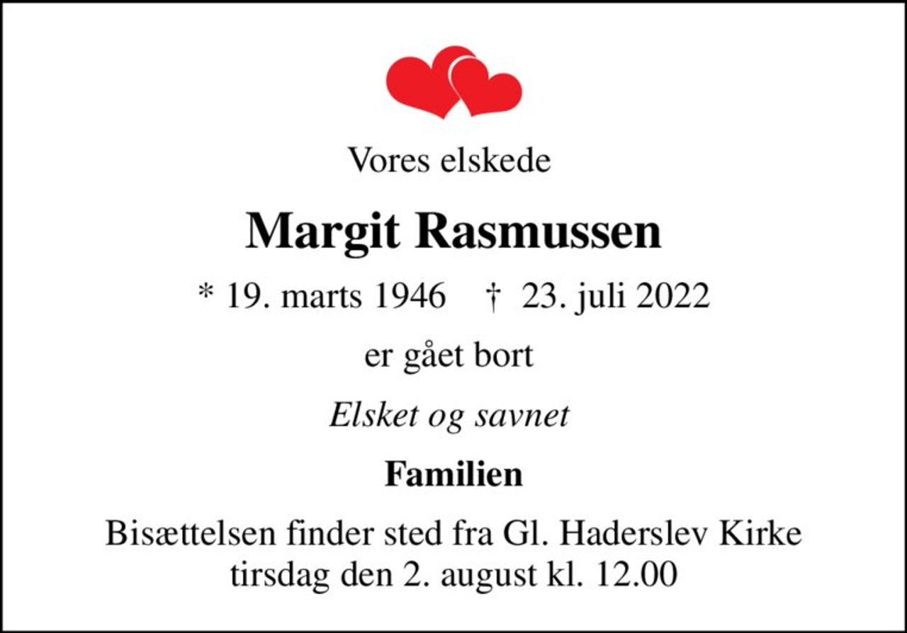 Vores elskede 
Margit Rasmussen
* 19. marts 1946    ✝ 23. juli 2022
er gået bort 
Elsket og savnet 
Familien
Bisættelsen finder sted fra Gl. Haderslev Kirke  tirsdag den 2. august kl. 12.00