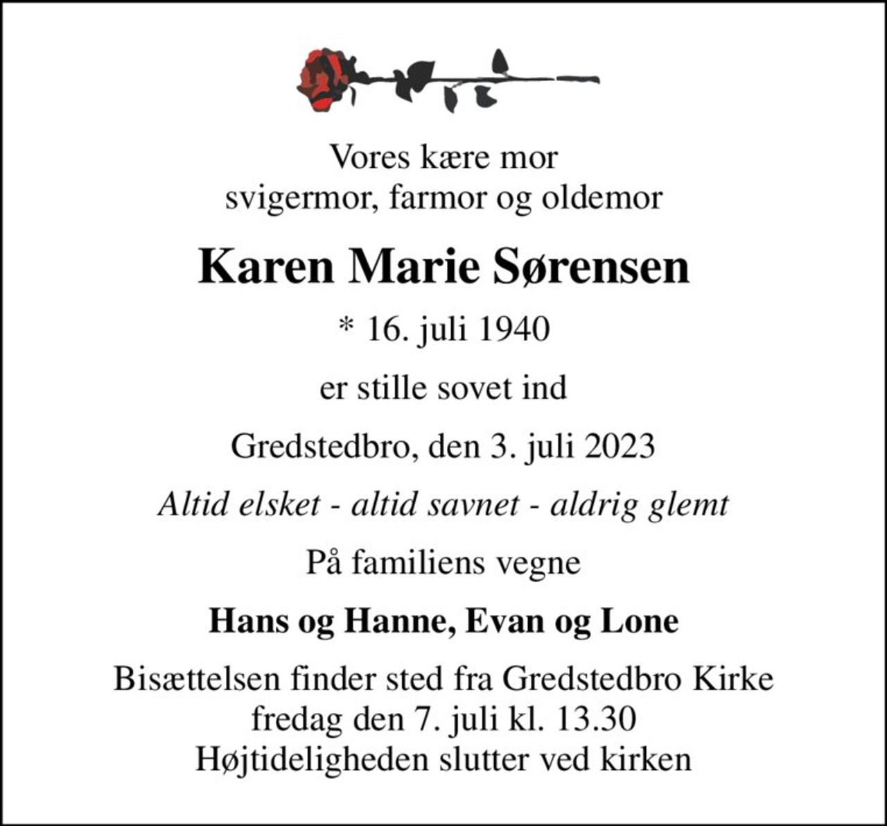 Vores kære mor svigermor, farmor og oldemor
Karen Marie Sørensen
* 16. juli 1940
er stille sovet ind
Gredstedbro, den 3. juli 2023
Altid elsket - altid savnet - aldrig glemt
På familiens vegne
Hans og Hanne, Evan og Lone
Bisættelsen finder sted fra Gredstedbro Kirke  fredag den 7. juli kl. 13.30  Højtideligheden slutter ved kirken
