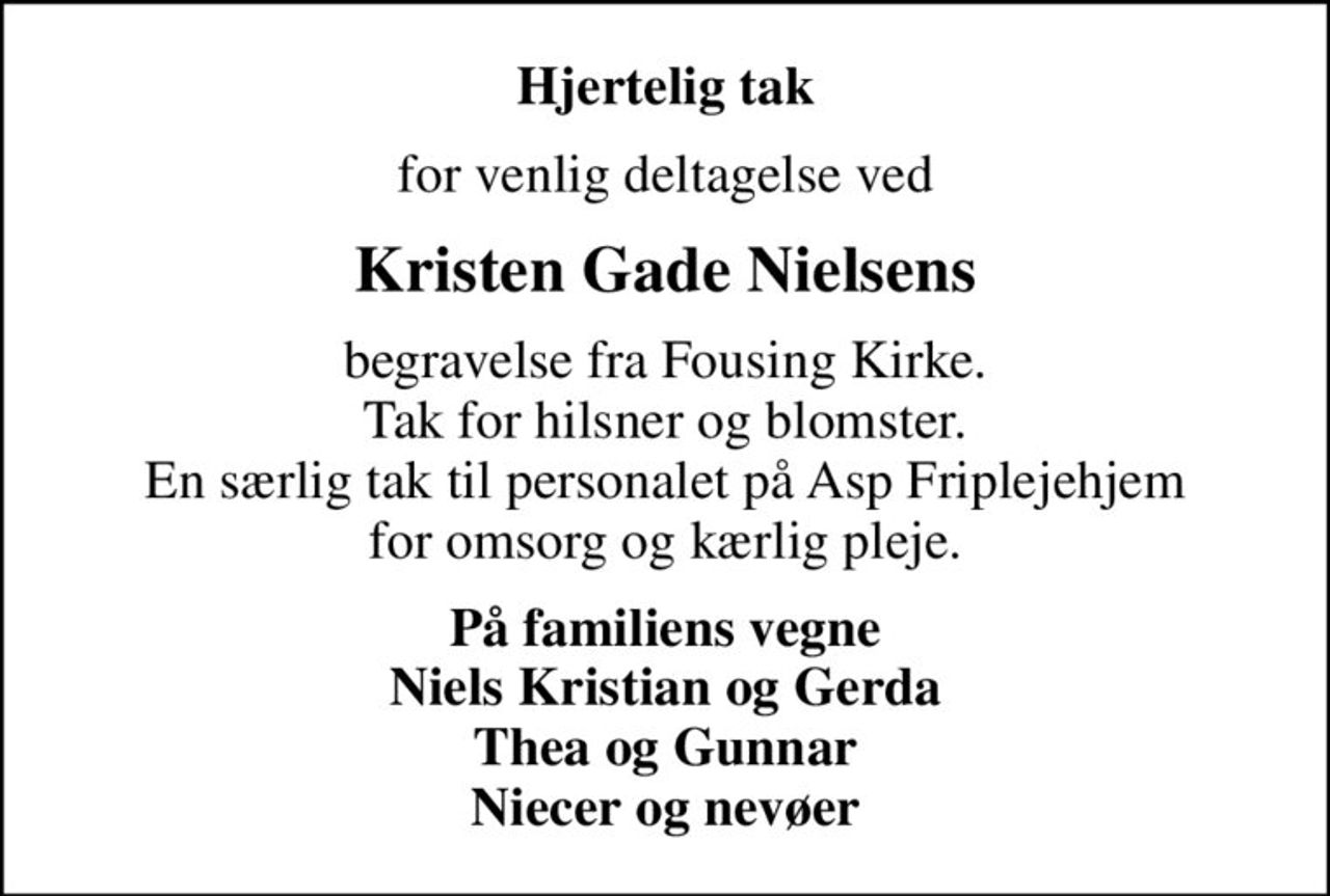 Hjertelig tak
for venlig deltagelse ved
Kristen Gade Nielsens
begravelse fra Fousing Kirke. Tak for hilsner og blomster. En særlig tak til personalet på Asp Friplejehjem for omsorg og kærlig pleje.
På familiens vegne Niels Kristian og Gerda Thea og Gunnar Niecer og nevøer